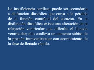La insuficiencia cardiaca puede ser secundaria
a disfunción diastólica que cursa a la pérdida
de la función contráctil del corazón. En la
disfunción diastólica existe una alteración de la
relajación ventricular que dificulta el llenado
ventricular; ello conlleva un aumento súbito de
la presión intraventricular con acortamiento de
la fase de llenado rápido.
 