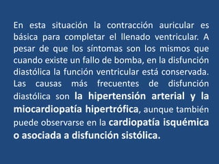 En esta situación la contracción auricular es
básica para completar el llenado ventricular. A
pesar de que los síntomas son los mismos que
cuando existe un fallo de bomba, en la disfunción
diastólica la función ventricular está conservada.
Las causas más frecuentes de disfunción
diastólica son la hipertensión arterial y la
miocardiopatía hipertrófica, aunque también
puede observarse en la cardiopatía isquémica
o asociada a disfunción sistólica.
 