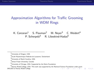 Problem Statement                                    Theoretical Results                            Experimental Results




           Approximation Algorithms for Traﬃc Grooming
                          in WDM Rings

                K. Corcoran1 S. Flaxman2 M. Neyer3 C. Weidert4
                         P. Scherpelz5 R. Libeskind-Hadas6




          1
              University of Oregon, USA
          2
              Ecole Polytechnique F´d´rale de Lausanne, Switzerland
                                   e e
          3
              University of North Carolina, USA
          4
              Simon Fraser University, Canada
          5
              University of Chicago, USA, Supported by the Hertz Foundation
          6
           Harvey Mudd College, USA. This work was supported by the National Science Foundation under grant
      0451293 to Harvey Mudd College
 