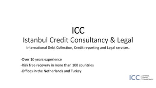 ICC
Istanbul Credit Consultancy & Legal
International Debt Collection, Credit reporting and Legal services.
-Over 10 years experience
-Risk free recovery in more than 100 countries
-Offices in the Netherlands and Turkey
 