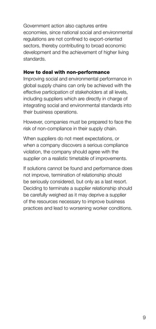 9
Government action also captures entire
economies, since national social and environmental
regulations are not confined to export-oriented
sectors, thereby contributing to broad economic
development and the achievement of higher living
standards.
How to deal with non-performance
Improving social and environmental performance in
global supply chains can only be achieved with the
effective participation of stakeholders at all levels,
including suppliers which are directly in charge of
integrating social and environmental standards into
their business operations.
However, companies must be prepared to face the
risk of non-compliance in their supply chain.
When suppliers do not meet expectations, or
when a company discovers a serious compliance
violation, the company should agree with the
supplier on a realistic timetable of improvements.
If solutions cannot be found and performance does
not improve, termination of relationship should
be seriously considered, but only as a last resort.
Deciding to terminate a supplier relationship should
be carefully weighed as it may deprive a supplier
of the resources necessary to improve business
practices and lead to worsening worker conditions.
 