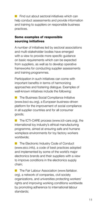 11
n	 Find out about sectoral initiatives which can
help conduct assessments and provide information
and training to suppliers on responsible business
practices.
Some examples of responsible
sourcing initiatives
A number of initiatives led by sectoral associations
and multi-stakeholder bodies have emerged
with a view to provide more specific guidance
on basic requirements which can be expected
from suppliers, as well as to develop operative
frameworks for conducting supplier assessments
and training programmes.
Participation in such initiatives can come with
important benefits in terms of harmonizing
approaches and fostering dialogue. Examples of
well-known initiatives include the following:
n	 The Business Social Compliance Initiative
(www.bsci-eu.org), a European business-driven
platform for the improvement of social compliance
in all supplier countries and for all consumer
goods;
n	 The ICTI-CARE process (www.icti-care.org), the
international toy industry’s ethical manufacturing
programme, aimed at ensuring safe and humane
workplace environments for toy factory workers
worldwide;
n	 The Electronic Industry Code of Conduct
(www.eicc.info), a code of best practices adopted
and implemented by some of the world’s major
electronics brands and their suppliers with a view
to improve conditions in the electronics supply
chain;
n	 The Fair Labour Association (www.fairlabor.
org), a network of companies, civil society
organizations, and universities protecting workers’
rights and improving working conditions worldwide
by promoting adherence to international labour
standards;
 