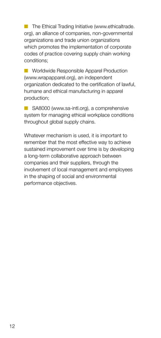 12
n	 The Ethical Trading Initiative (www.ethicaltrade.
org), an alliance of companies, non-governmental
organizations and trade union organiz­ations
which promotes the implementation of corporate
codes of practice covering supply chain working
conditions;
n	 Worldwide Responsible Apparel Production
(www.wrapapparel.org), an independent
organization dedicated to the certification of lawful,
humane and ethical manufacturing in apparel
production;
n	 SA8000 (www.sa-intl.org), a comprehensive
system for managing ethical workplace conditions
throughout global supply chains.
Whatever mechanism is used, it is important to
remember that the most effective way to achieve
sustained improvement over time is by developing
a long-term collaborative approach between
companies and their suppliers, through the
involvement of local management and employees
in the shaping of social and environmental
performance objectives.
 
