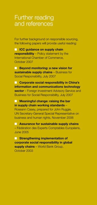 13
Further reading
and references
For further background on responsible sourcing,
the following papers will provide useful reading:
n	 ICC guidance on supply chain
responsibility – Policy statement by the
International Chamber of Commerce,
October 2007
n	 Beyond monitoring: a new vision for
sustainable supply chains – Business for
Social Responsibility, July 2007
n	 Corporate social responsibility in China’s
information and communications technology
sector – Foreign Investment Advisory Service and
Business for Social Responsibility, July 2007
n	 Meaningful change: raising the bar
in supply chain working standards –
Roseann Casey, prepared for John Ruggie,
UN Secretary-General Special Representative on
business and human rights, November 2006
n	 Assurance for sustainable supply chains
– Fédération des Experts Comptables Européens,
June 2005
n	 Strengthening implementation of
corporate social responsibility in global
supply chains – World Bank Group,
October 2003
 