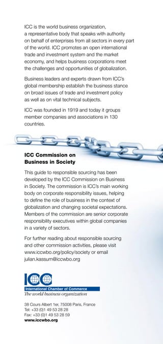 16
ICC is the world business organization,
a representative body that speaks with authority
on behalf of enterprises from all sectors in every part
of the world. ICC promotes an open international
trade and investment system and the market
economy, and helps business corporations meet
the challenges and opportunities of globalization.
Business leaders and experts drawn from ICC’s
global membership establish the business stance
on broad issues of trade and investment policy
as well as on vital technical subjects.
ICC was founded in 1919 and today it groups
member companies and associations in 130
countries.
ICC Commission on
Business in Society
This guide to responsible sourcing has been
developed by the ICC Commission on Business
in Society. The commission is ICC’s main working
body on corporate responsibility issues, helping
to define the role of business in the context of
globalization and changing societal expectations.
Members of the commission are senior corporate
responsibility executives within global companies
in a variety of sectors.
For further reading about responsible sourcing
and other commission activities, please visit
www.iccwbo.org/policy/society or email
julian.kassum@iccwbo.org
38 Cours Albert 1er, 75008 Paris, France
Tel: +33 (0)1 49 53 28 28
Fax: +33 (0)1 49 53 28 59
www.iccwbo.org
 