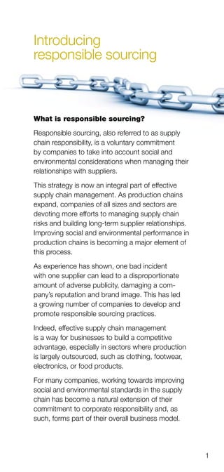 1
Introducing
responsible sourcing
What is responsible sourcing?
Responsible sourcing, also referred to as supply
chain responsibility, is a voluntary commitment
by companies to take into account social and
environmental considerations when managing their
relationships with suppliers.
This strategy is now an integral part of effective
supply chain management. As production chains
expand, companies of all sizes and sectors are
devoting more efforts to managing supply chain
risks and building long-term supplier relationships.
Improving social and environmental performance in
production chains is becoming a major element of
this process.
As experience has shown, one bad incident
with one supplier can lead to a disproportionate
amount of adverse publicity, damaging a com­
pany’s reputation and brand image. This has led
a growing number of companies to develop and
promote responsible sourcing practices.
Indeed, effective supply chain management
is a way for businesses to build a competitive
advantage, especially in sectors where production
is largely outsourced, such as clothing, footwear,
electronics, or food products.
For many companies, working towards improving
social and environmental standards in the supply
chain has become a natural extension of their
commitment to corporate responsibility and, as
such, forms part of their overall business model.
 