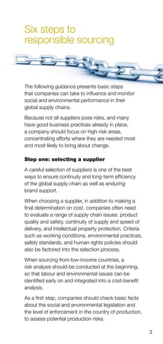3
Six steps to
responsible sourcing
The following guidance presents basic steps
that companies can take to influence and monitor
social and environmental performance in their
global supply chains.
Because not all suppliers pose risks, and many
have good business practices already in place,
a company should focus on high-risk areas,
concentrating efforts where they are needed most
and most likely to bring about change.
Step one: selecting a supplier
A careful selection of suppliers is one of the best
ways to ensure continuity and long-term efficiency
of the global supply chain as well as enduring
brand support.
When choosing a supplier, in addition to making a
final determination on cost, companies often need
to evaluate a range of supply chain issues: product
quality and safety, continuity of supply and speed of
delivery, and intellectual property protection. Criteria
such as working conditions, environmental practices,
safety standards, and human rights policies should
also be factored into the selection process.
When sourcing from low-income countries, a
risk analysis should be conducted at the beginning,
so that labour and environmental issues can be
identified early on and integrated into a cost-benefit
analysis.
As a first step, companies should check basic facts
about the social and environmental legislation and
the level of enforcement in the country of production,
to assess potential production risks.
 