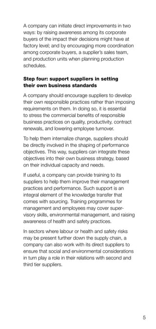 5
A company can initiate direct improvements in two
ways: by raising awareness among its corporate
buyers of the impact their decisions might have at
factory level; and by encouraging more coordination
among corporate buyers, a supplier’s sales team,
and production units when planning production
schedules.
Step four: support suppliers in setting
their own business standards
A company should encourage suppliers to deve­lop
their own responsible practices rather than imposing
requirements on them. In doing so, it is essential
to stress the commercial benefits of responsible
business practices on quality, productivity, contract
renewals, and lowering employee turnover.
To help them internalize change, suppliers should
be directly involved in the shaping of perfor­mance
objectives. This way, suppliers can integrate these
objectives into their own business strategy, based
on their individual capacity and needs.
If useful, a company can provide training to its
suppliers to help them improve their management
practices and performance. Such support is an
integral element of the knowledge transfer that
comes with sourcing. Training programmes for
management and employees may cover super­
visory skills, environmental management, and raising
awareness of health and safety practices.
In sectors where labour or health and safety risks
may be present further down the supply chain, a
company can also work with its direct suppliers to
ensure that social and environmental considerations
in turn play a role in their relations with second and
third tier suppliers.
 