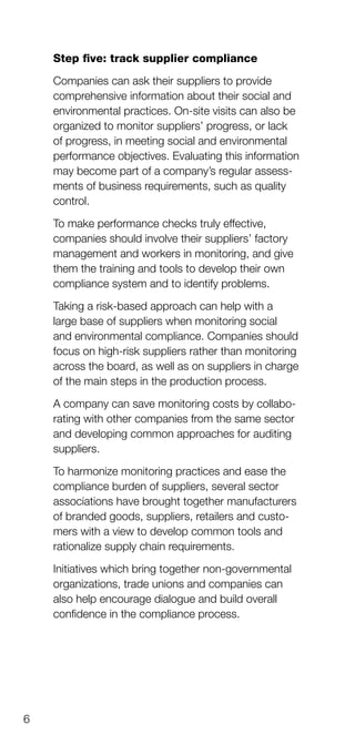 6
Step five: track supplier compliance
Companies can ask their suppliers to provide
comprehensive information about their social and
environmental practices. On-site visits can also be
organized to monitor suppliers’ progress, or lack
of progress, in meeting social and environmental
performance objectives. Evaluating this information
may become part of a company’s regular assess­
ments of business requirements, such as quality
control.
To make performance checks truly effective,
companies should involve their suppliers’ factory
management and workers in monitoring, and give
them the training and tools to develop their own
compliance system and to identify problems.
Taking a risk-based approach can help with a
large base of suppliers when monitoring social
and environmental compliance. Companies should
focus on high-risk suppliers rather than monitoring
across the board, as well as on suppliers in charge
of the main steps in the production process.
A company can save monitoring costs by colla­bo­
rating with other companies from the same sector
and developing common approaches for auditing
suppliers.
To harmonize monitoring practices and ease the
compliance burden of suppliers, several sector
associations have brought together manufacturers
of branded goods, suppliers, retailers and cus­to­
mers with a view to develop common tools and
rationalize supply chain requirements.
Initiatives which bring together non-governmental
organizations, trade unions and companies can
also help encourage dialogue and build overall
confidence in the compliance process.
 