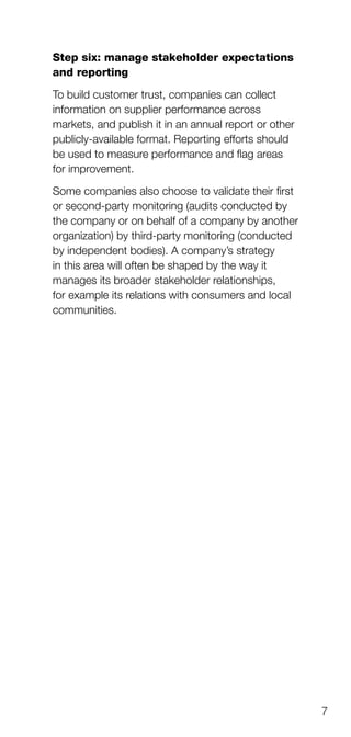 7
Step six: manage stakeholder expectations
and reporting
To build customer trust, companies can collect
information on supplier performance across
markets, and publish it in an annual report or other
publicly-available format. Reporting efforts should
be used to measure performance and flag areas
for improvement.
Some companies also choose to validate their first
or second-party monitoring (audits conducted by
the company or on behalf of a company by another
organization) by third-party monitoring (conducted
by independent bodies). A company’s strategy
in this area will often be shaped by the way it
manages its broader stakeholder relationships,
for example its relations with consumers and local
communities.
 