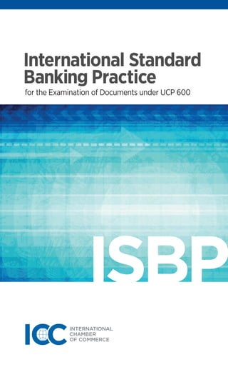 ICC Publication: 745E
ISBN: 978-92-842-0188-4
ICC Business Bookstore
www.iccbooks.com
International Standard
Banking Practice
for the Examination of Documents under UCP 600
International Standard
Banking Practice
for the Examination of Documents under UCP 600
InternationalStandardBankingPractice
Since its initial publication in 2002 (Publication 645), International Standard
Banking Practice (ISBP) has become an invaluable aid to trade finance
professionals when creating documents for presentation under, or for the
examination of documents presented under, a documentary credit. It comprises
a compilation of banking practices that are to be applied when working with
documentary credits that are subject to UCP 600. ISBP demonstrates how
the principles and content of UCP 600 should be integrated into day-to-day
practice by providing readers with detailed practices that are to be considered
and applied when working with different trade documents (invoices, transport
documents, insurance documents, certificates of origin…). ISBP also provides
coverage of documents which are not specifically mentioned in UCP.
New to this edition
The 2013 edition of ISBP covers, amongst others, practices identified from
Opinions approved by ICC national committees since 2007, and also features
the following documents which were not previously covered:
■ Packing list
■ Weight list
■ Beneficiary certificate
■ Non-negotiable sea waybill
■ Analysis, Inspection, Health, Phytosanitary, Quantity and Quality certificates
International Standard Banking Practice — 2013 edition is the most up to
date guide for the examination of documents under documentary credits
reflecting practices agreed by ICC national committees. It also serves as an
aid to a beneficiary of a documentary credit in its creation and presentation
of documents to a nominated bank or issuing bank. The publication should
always be read in conjunction with UCP 600.
ISBP
745E _ISBP cover_PRESS.indd Toutes les pages 15/10/13 16:32
 