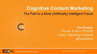 @TwitterHandle • #intelcontent
Cognitive Content Marketing
The Path to a More (Artificially) Intelligent Future
Paul Roetzer
Founder & CEO | PR 20/20
Creator | Marketing AI Institute
@PaulRoetzer
@PaulRoetzer • #intelcontentCopyright 2017 PR 20/20. All rights reserved.
 