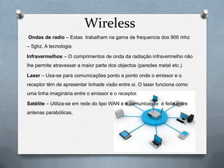 Wireless
Ondas de radio – Estas trabalham na gama de frequencia dos 900 mhz
– 5ghz. A tecnologia

Infravermelhos – O comprimentos de onda da radiação infravermelho não
lhe permite atravessar a maior parte dos objectos (paredes metal etc.)

Laser – Usa-se para comunicações ponto a ponto onde o emissor e o
receptor têm de apresentar linhade visão entre si. O laser funciona como
uma linha imaginária entre o emissor e o receptor.

Satélite – Utiliza-se em rede do tipo WAN e a comunicação é feita entre
antenas parabólicas.
 