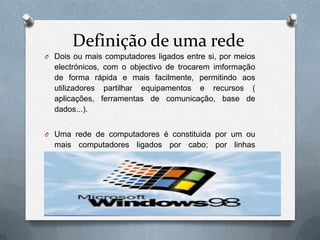Definição de uma rede
O Dois ou mais computadores ligados entre si, por meios
  electrónicos, com o objectivo de trocarem imformação
  de forma rápida e mais facilmente, permitindo aos
  utilizadores partilhar equipamentos e recursos (
  aplicações, ferramentas de comunicação, base de
  dados...).


O Uma rede de computadores é constituida por um ou
  mais computadores ligados por cabo; por linhas
  telefónicas; ou por comunicações sem fios.
 