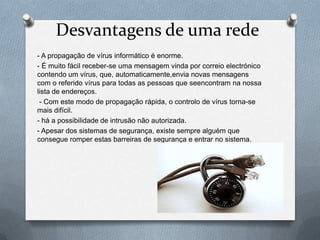Desvantagens de uma rede
- A propagação de vírus informático é enorme.
- É muito fácil receber-se uma mensagem vinda por correio electrónico
contendo um vírus, que, automaticamente,envia novas mensagens
com o referido vírus para todas as pessoas que seencontram na nossa
lista de endereços.
 - Com este modo de propagação rápida, o controlo de vírus torna-se
mais difícil.
- há a possibilidade de intrusão não autorizada.
- Apesar dos sistemas de segurança, existe sempre alguém que
consegue romper estas barreiras de segurança e entrar no sistema.
 
