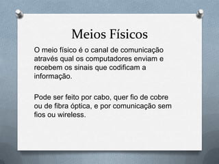 Meios Físicos
O meio físico é o canal de comunicação
através qual os computadores enviam e
recebem os sinais que codificam a
informação.

Pode ser feito por cabo, quer fio de cobre
ou de fibra óptica, e por comunicação sem
fios ou wireless.
 