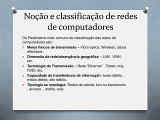 Noção e classificação de redes
     de computadores
Os Parâmetros mais comuns de classificação das redes de
computadores são:
O Meios fisicos de transmissão – Fibra óptica, Wireless, cabos
  eléctricos;
O Dimensão da rede/abrangência geográfica – LAN , WAN ,
  etc.
O Tecnologia de Transmissão – Rede “Ethernet” , Token- ring ,
  FDDI, etc.
O Capacidade de transferência de informação- baixo débito ,
  médio débito, alto débito.
O Tipologia ou topologia- Redes de estrela, bus ou barramento
  , árvores , malha, anel.
 
