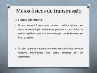 Meios físicos de transmissão
O Cabos eléctricos:
O O cabo coaxial é composto por um         condutor central , em
  cobre envolvido por isolamento plástico e uma folha de
  malha metálica tudo isto envolvido por um isolamento em
  PVC ou teflon.



O O cabo de pares trançados consiste em vários fios de cobre
  isolados,   entrançados   aos   pares,     cobertos   por   um
  isolamento.
 