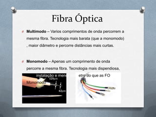 Fibra Óptica
O Multimodo – Varios comprimentos de onda percorrem a

  mesma fibra. Tecnologia mais barata (que a monomodo)
  , maior diâmetro e percorre distâncias mais curtas.



O Monomodo – Apenas um comprimento de onda

  percorre a mesma fibra. Tecnologia mais dispendiosa,
  dificil instalação e menor diâmetro do que as FO
  Monomodo
 