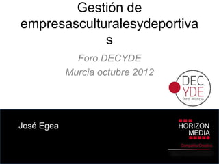 Gestión de
empresasculturalesydeportiva
             s
              Foro DECYDE
            Murcia octubre 2012




José Egea

                                        Compañía Creativa

                                  Digital Content Specialists
 