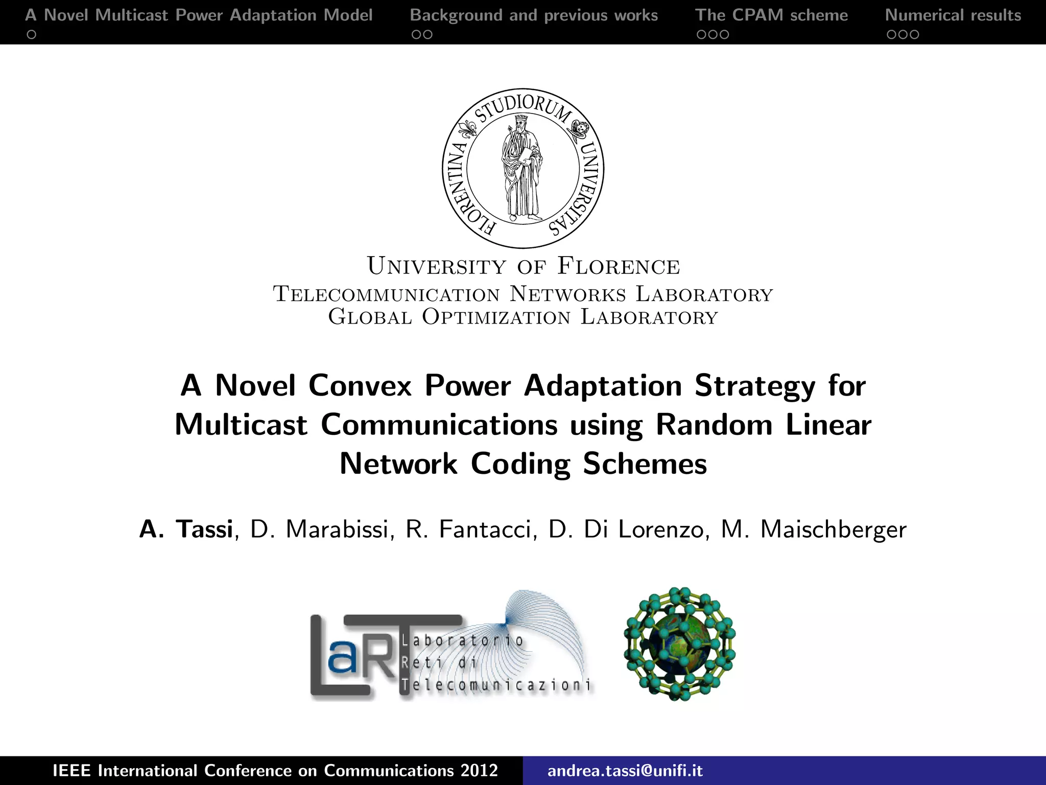 A Novel Multicast Power Adaptation Model Background and previous works The CPAM scheme Numerical results University of Florence Telecommunication Networks Laboratory Global Optimization Laboratory A Novel Convex Power Adaptation Strategy for Multicast Communications using Random Linear Network Coding Schemes A. Tassi, D. Marabissi, R. Fantacci, D. Di Lorenzo, M. Maischberger IEEE International Conference on Communications 2012 andrea.tassi@uniﬁ.it 