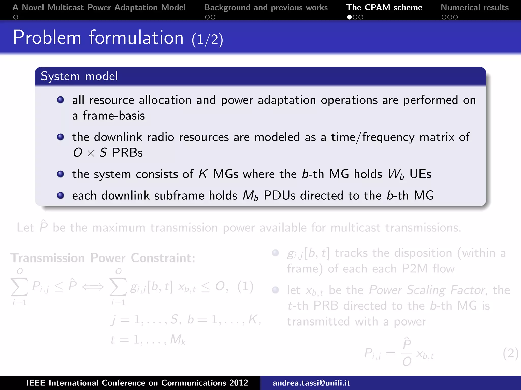 A Novel Multicast Power Adaptation Model Background and previous works The CPAM scheme Numerical results Problem formulation (1/2) System model all resource allocation and power adaptation operations are performed on a frame-basis the downlink radio resources are modeled as a time/frequency matrix of O × S PRBs the system consists of K MGs where the b-th MG holds Wb UEs each downlink subframe holds Mb PDUs directed to the b-th MG Let ˆP be the maximum transmission power available for multicast transmissions. Transmission Power Constraint: O i=1 Pi,j ≤ ˆP ⇐⇒ O i=1 gi,j [b, t] xb,t ≤ O, (1) j = 1, . . . , S, b = 1, . . . , K, t = 1, . . . , Mk gi,j [b, t] tracks the disposition (within a frame) of each each P2M ﬂow let xb,t be the Power Scaling Factor, the t-th PRB directed to the b-th MG is transmitted with a power Pi,j = ˆP O xb,t (2) IEEE International Conference on Communications 2012 andrea.tassi@uniﬁ.it 