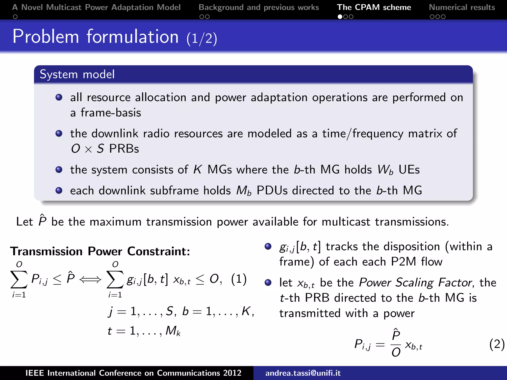 A Novel Multicast Power Adaptation Model Background and previous works The CPAM scheme Numerical results Problem formulation (1/2) System model all resource allocation and power adaptation operations are performed on a frame-basis the downlink radio resources are modeled as a time/frequency matrix of O × S PRBs the system consists of K MGs where the b-th MG holds Wb UEs each downlink subframe holds Mb PDUs directed to the b-th MG Let ˆP be the maximum transmission power available for multicast transmissions. Transmission Power Constraint: O i=1 Pi,j ≤ ˆP ⇐⇒ O i=1 gi,j [b, t] xb,t ≤ O, (1) j = 1, . . . , S, b = 1, . . . , K, t = 1, . . . , Mk gi,j [b, t] tracks the disposition (within a frame) of each each P2M ﬂow let xb,t be the Power Scaling Factor, the t-th PRB directed to the b-th MG is transmitted with a power Pi,j = ˆP O xb,t (2) IEEE International Conference on Communications 2012 andrea.tassi@uniﬁ.it 