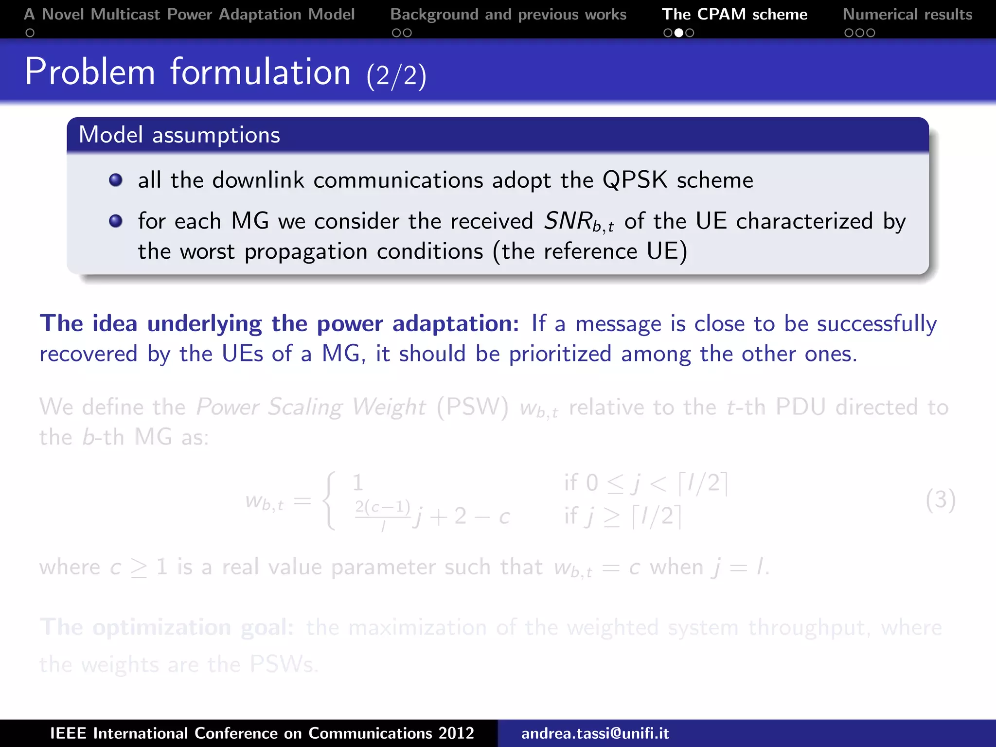 A Novel Multicast Power Adaptation Model Background and previous works The CPAM scheme Numerical results Problem formulation (2/2) Model assumptions all the downlink communications adopt the QPSK scheme for each MG we consider the received SNRb,t of the UE characterized by the worst propagation conditions (the reference UE) The idea underlying the power adaptation: If a message is close to be successfully recovered by the UEs of a MG, it should be prioritized among the other ones. We deﬁne the Power Scaling Weight (PSW) wb,t relative to the t-th PDU directed to the b-th MG as: wb,t = 1 if 0 ≤ j < l/2 2(c−1) l j + 2 − c if j ≥ l/2 (3) where c ≥ 1 is a real value parameter such that wb,t = c when j = l. The optimization goal: the maximization of the weighted system throughput, where the weights are the PSWs. IEEE International Conference on Communications 2012 andrea.tassi@uniﬁ.it 