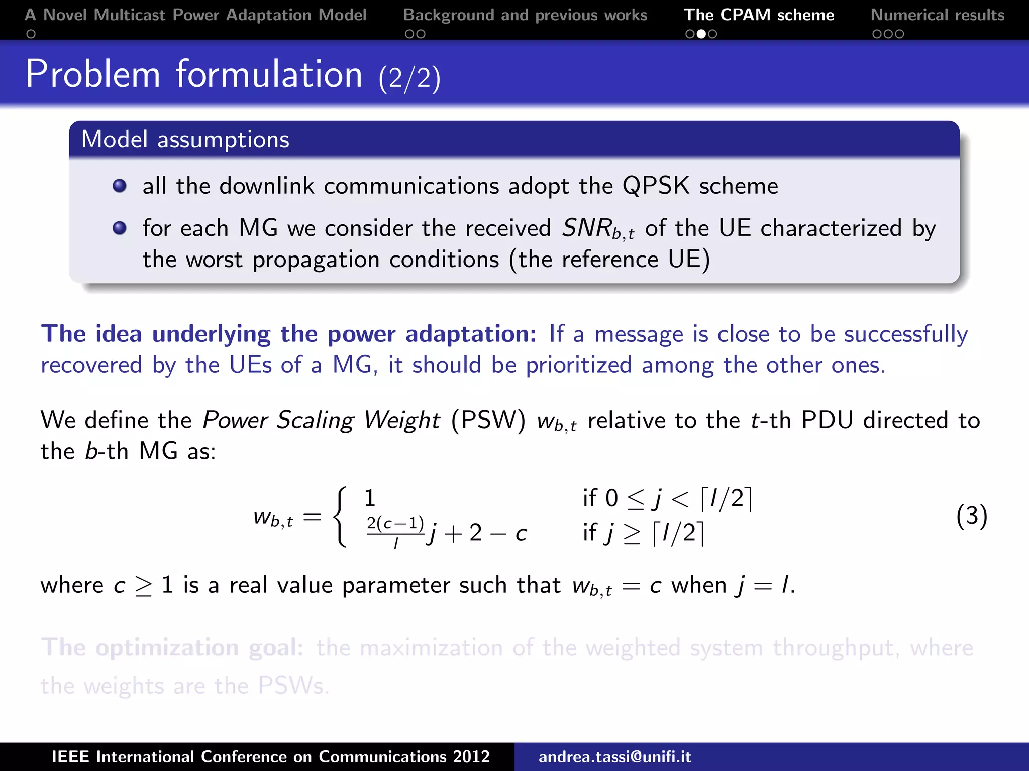 A Novel Multicast Power Adaptation Model Background and previous works The CPAM scheme Numerical results Problem formulation (2/2) Model assumptions all the downlink communications adopt the QPSK scheme for each MG we consider the received SNRb,t of the UE characterized by the worst propagation conditions (the reference UE) The idea underlying the power adaptation: If a message is close to be successfully recovered by the UEs of a MG, it should be prioritized among the other ones. We deﬁne the Power Scaling Weight (PSW) wb,t relative to the t-th PDU directed to the b-th MG as: wb,t = 1 if 0 ≤ j < l/2 2(c−1) l j + 2 − c if j ≥ l/2 (3) where c ≥ 1 is a real value parameter such that wb,t = c when j = l. The optimization goal: the maximization of the weighted system throughput, where the weights are the PSWs. IEEE International Conference on Communications 2012 andrea.tassi@uniﬁ.it 