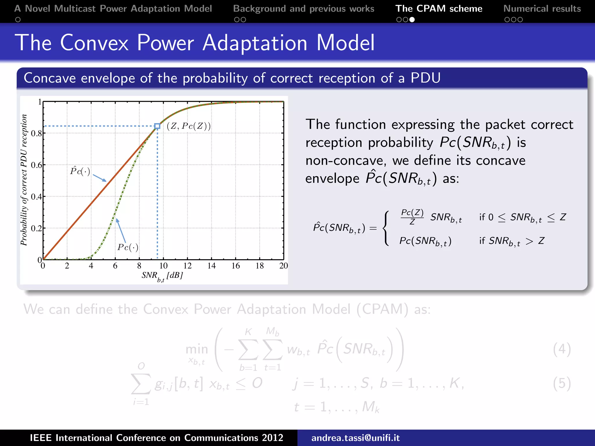 A Novel Multicast Power Adaptation Model Background and previous works The CPAM scheme Numerical results The Convex Power Adaptation Model Concave envelope of the probability of correct reception of a PDU The function expressing the packet correct reception probability Pc(SNRb,t ) is non-concave, we deﬁne its concave envelope ˆPc(SNRb,t ) as: ˆPc(SNRb,t ) =    Pc(Z) Z SNRb,t if 0 ≤ SNRb,t ≤ Z Pc(SNRb,t ) if SNRb,t > Z We can deﬁne the Convex Power Adaptation Model (CPAM) as: min xb,t − K b=1 Mb t=1 wb,t ˆPc SNRb,t (4) O i=1 gi,j [b, t] xb,t ≤ O j = 1, . . . , S, b = 1, . . . , K, (5) t = 1, . . . , Mk IEEE International Conference on Communications 2012 andrea.tassi@uniﬁ.it 