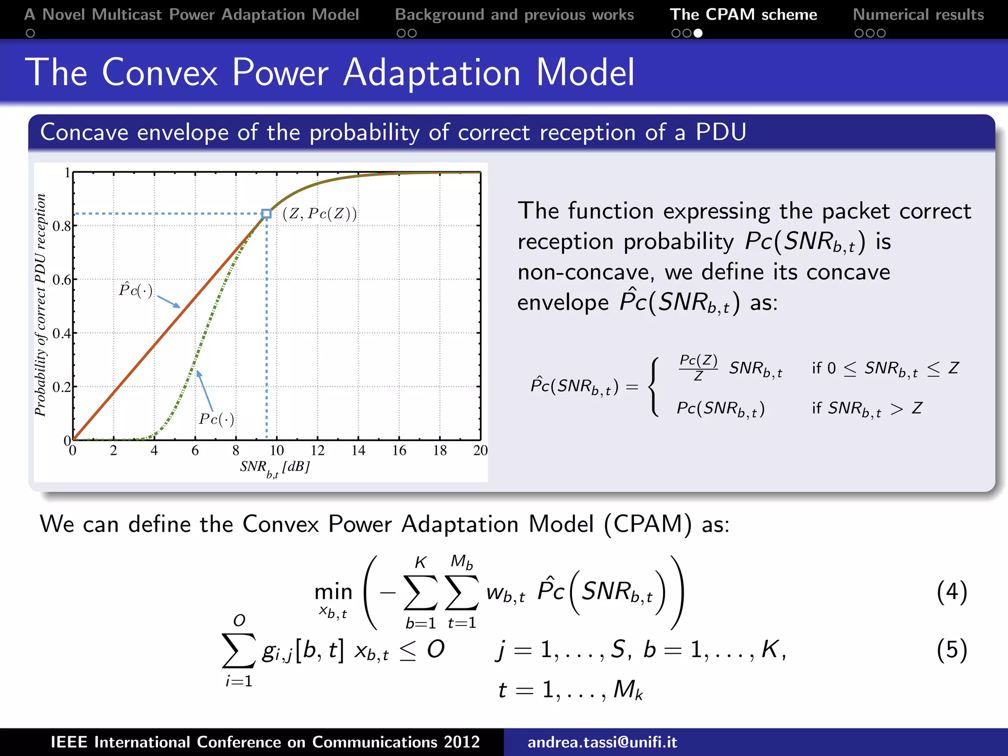 A Novel Multicast Power Adaptation Model Background and previous works The CPAM scheme Numerical results The Convex Power Adaptation Model Concave envelope of the probability of correct reception of a PDU The function expressing the packet correct reception probability Pc(SNRb,t ) is non-concave, we deﬁne its concave envelope ˆPc(SNRb,t ) as: ˆPc(SNRb,t ) =    Pc(Z) Z SNRb,t if 0 ≤ SNRb,t ≤ Z Pc(SNRb,t ) if SNRb,t > Z We can deﬁne the Convex Power Adaptation Model (CPAM) as: min xb,t − K b=1 Mb t=1 wb,t ˆPc SNRb,t (4) O i=1 gi,j [b, t] xb,t ≤ O j = 1, . . . , S, b = 1, . . . , K, (5) t = 1, . . . , Mk IEEE International Conference on Communications 2012 andrea.tassi@uniﬁ.it 