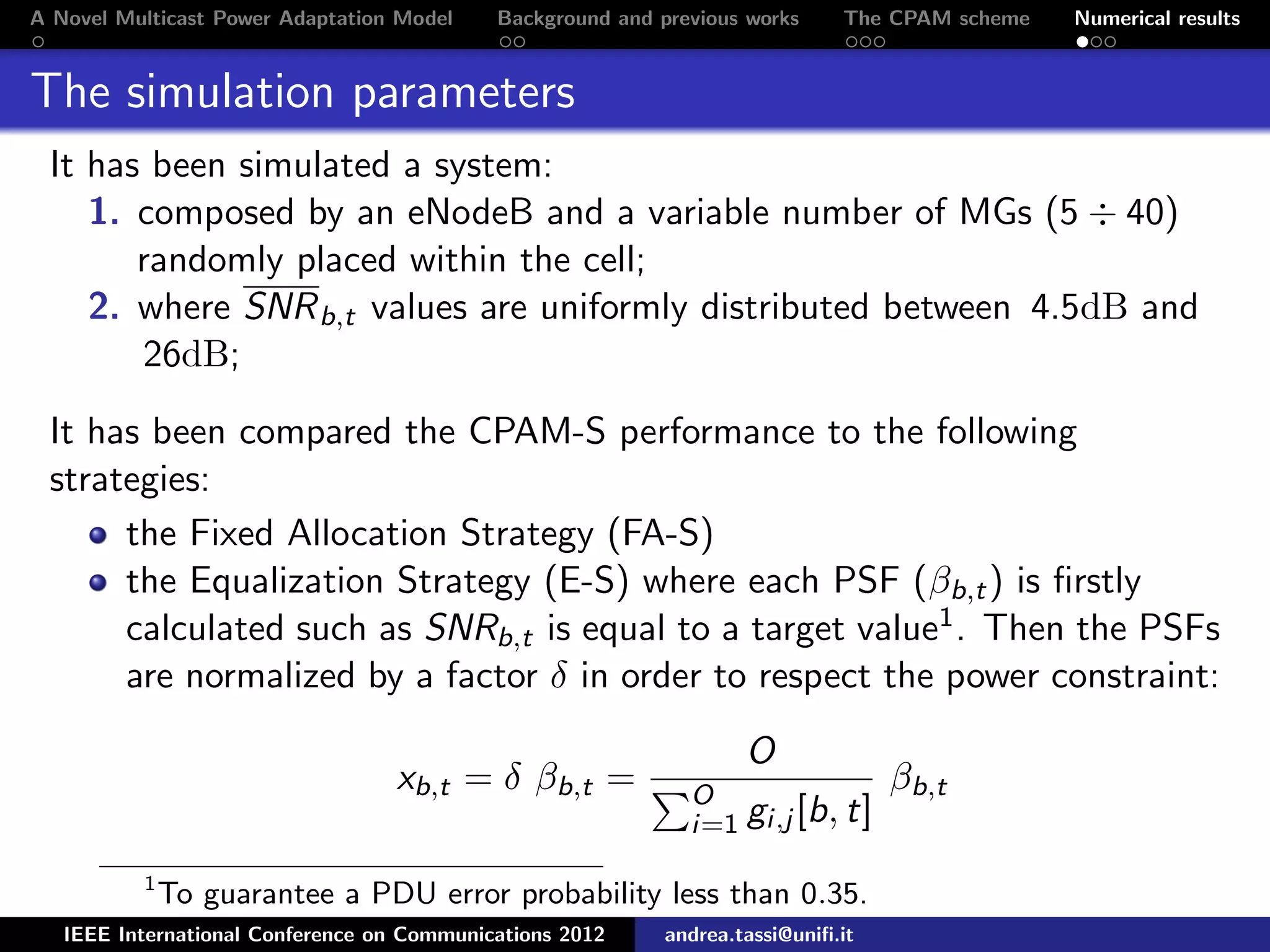 A Novel Multicast Power Adaptation Model Background and previous works The CPAM scheme Numerical results The simulation parameters It has been simulated a system: 1. composed by an eNodeB and a variable number of MGs (5 ÷ 40) randomly placed within the cell; 2. where SNRb,t values are uniformly distributed between 4.5dB and 26dB; It has been compared the CPAM-S performance to the following strategies: the Fixed Allocation Strategy (FA-S) the Equalization Strategy (E-S) where each PSF (βb,t) is ﬁrstly calculated such as SNRb,t is equal to a target value1. Then the PSFs are normalized by a factor δ in order to respect the power constraint: xb,t = δ βb,t = O O i=1 gi,j [b, t] βb,t 1 To guarantee a PDU error probability less than 0.35. IEEE International Conference on Communications 2012 andrea.tassi@uniﬁ.it 