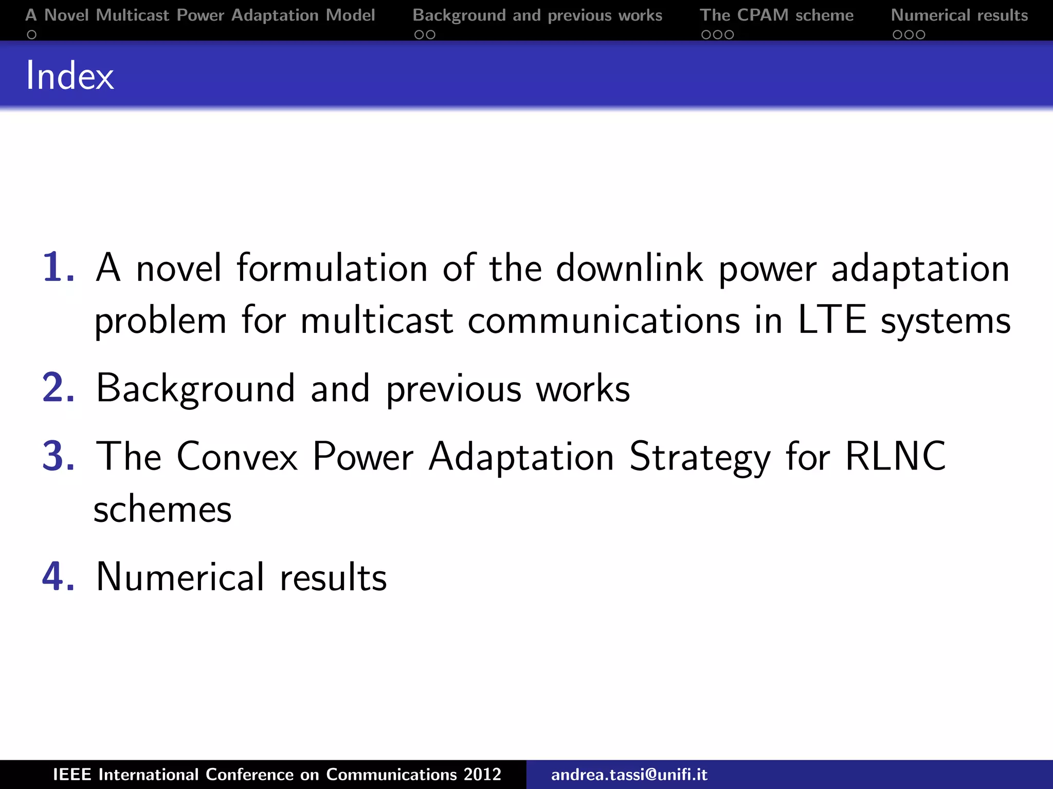 A Novel Multicast Power Adaptation Model Background and previous works The CPAM scheme Numerical results Index 1. A novel formulation of the downlink power adaptation problem for multicast communications in LTE systems 2. Background and previous works 3. The Convex Power Adaptation Strategy for RLNC schemes 4. Numerical results IEEE International Conference on Communications 2012 andrea.tassi@uniﬁ.it 