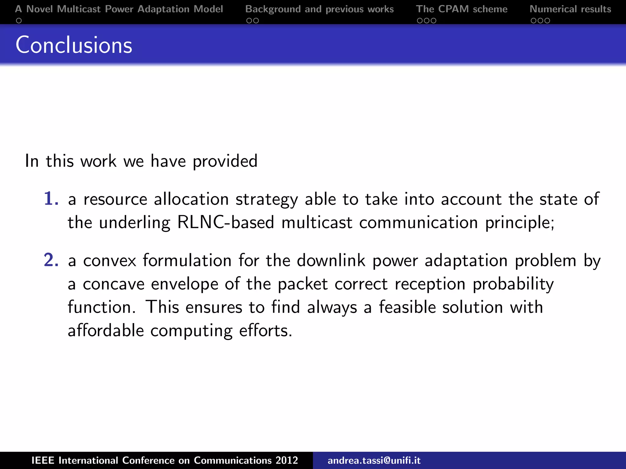 A Novel Multicast Power Adaptation Model Background and previous works The CPAM scheme Numerical results Conclusions In this work we have provided 1. a resource allocation strategy able to take into account the state of the underling RLNC-based multicast communication principle; 2. a convex formulation for the downlink power adaptation problem by a concave envelope of the packet correct reception probability function. This ensures to ﬁnd always a feasible solution with aﬀordable computing eﬀorts. IEEE International Conference on Communications 2012 andrea.tassi@uniﬁ.it 