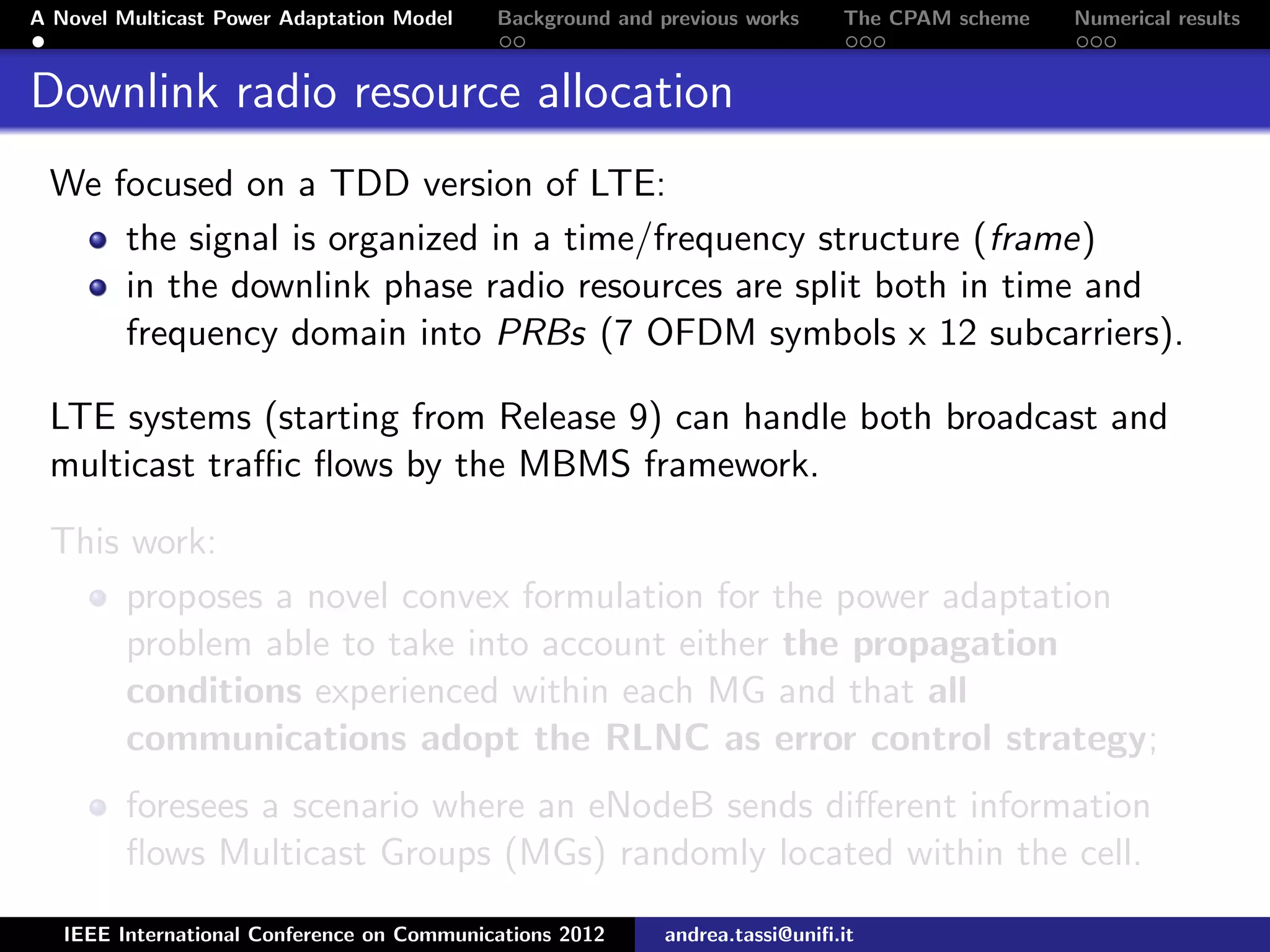 A Novel Multicast Power Adaptation Model Background and previous works The CPAM scheme Numerical results Downlink radio resource allocation We focused on a TDD version of LTE: the signal is organized in a time/frequency structure (frame) in the downlink phase radio resources are split both in time and frequency domain into PRBs (7 OFDM symbols x 12 subcarriers). LTE systems (starting from Release 9) can handle both broadcast and multicast traﬃc ﬂows by the MBMS framework. This work: proposes a novel convex formulation for the power adaptation problem able to take into account either the propagation conditions experienced within each MG and that all communications adopt the RLNC as error control strategy; foresees a scenario where an eNodeB sends diﬀerent information ﬂows Multicast Groups (MGs) randomly located within the cell. IEEE International Conference on Communications 2012 andrea.tassi@uniﬁ.it 