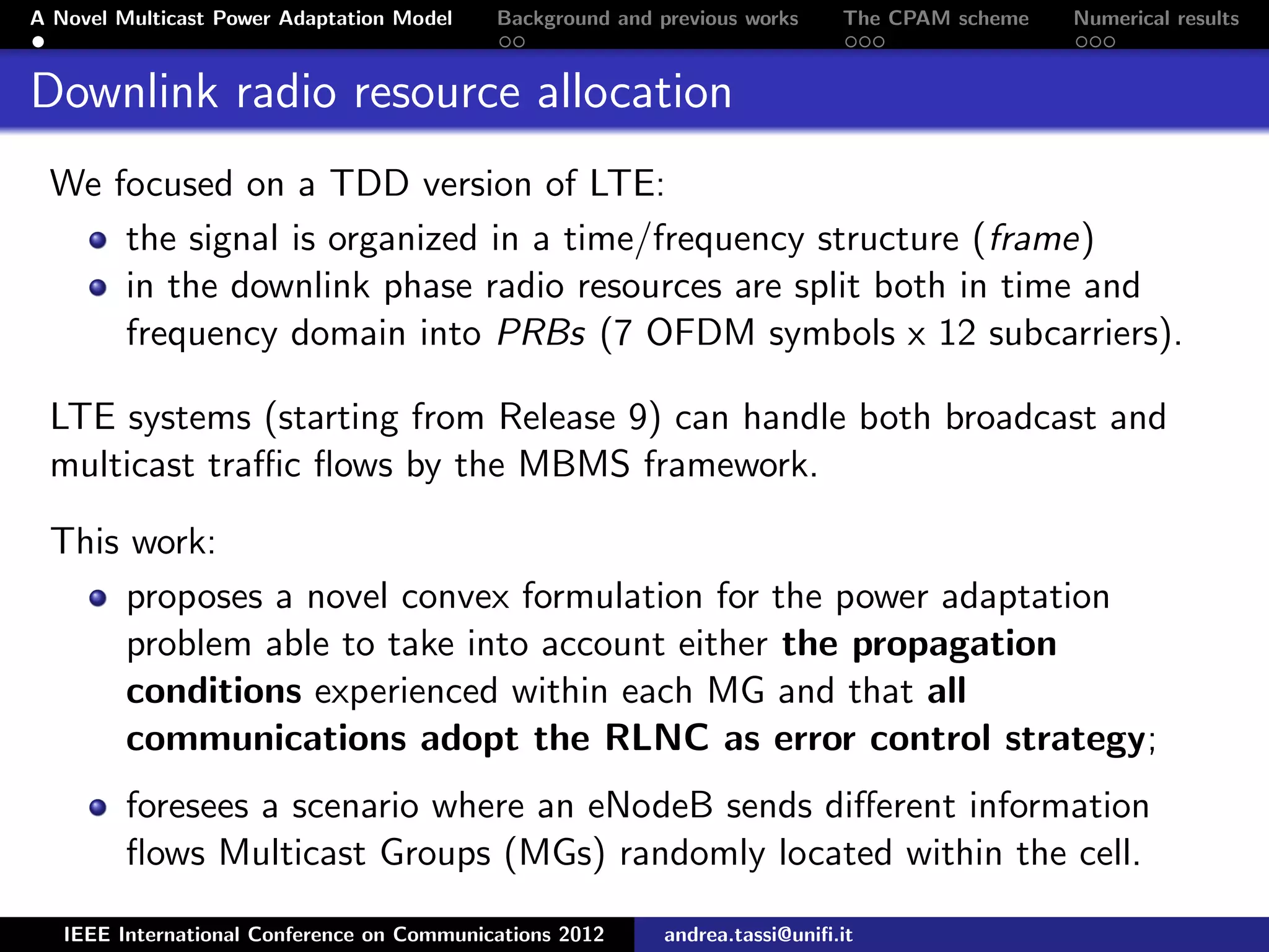 A Novel Multicast Power Adaptation Model Background and previous works The CPAM scheme Numerical results Downlink radio resource allocation We focused on a TDD version of LTE: the signal is organized in a time/frequency structure (frame) in the downlink phase radio resources are split both in time and frequency domain into PRBs (7 OFDM symbols x 12 subcarriers). LTE systems (starting from Release 9) can handle both broadcast and multicast traﬃc ﬂows by the MBMS framework. This work: proposes a novel convex formulation for the power adaptation problem able to take into account either the propagation conditions experienced within each MG and that all communications adopt the RLNC as error control strategy; foresees a scenario where an eNodeB sends diﬀerent information ﬂows Multicast Groups (MGs) randomly located within the cell. IEEE International Conference on Communications 2012 andrea.tassi@uniﬁ.it 