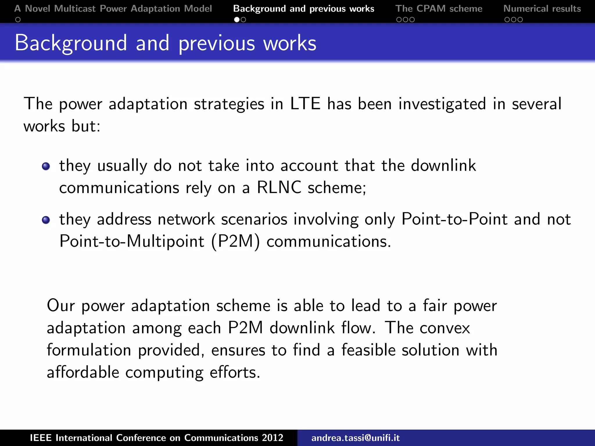 A Novel Multicast Power Adaptation Model Background and previous works The CPAM scheme Numerical results Background and previous works The power adaptation strategies in LTE has been investigated in several works but: they usually do not take into account that the downlink communications rely on a RLNC scheme; they address network scenarios involving only Point-to-Point and not Point-to-Multipoint (P2M) communications. Our power adaptation scheme is able to lead to a fair power adaptation among each P2M downlink ﬂow. The convex formulation provided, ensures to ﬁnd a feasible solution with aﬀordable computing eﬀorts. IEEE International Conference on Communications 2012 andrea.tassi@uniﬁ.it 