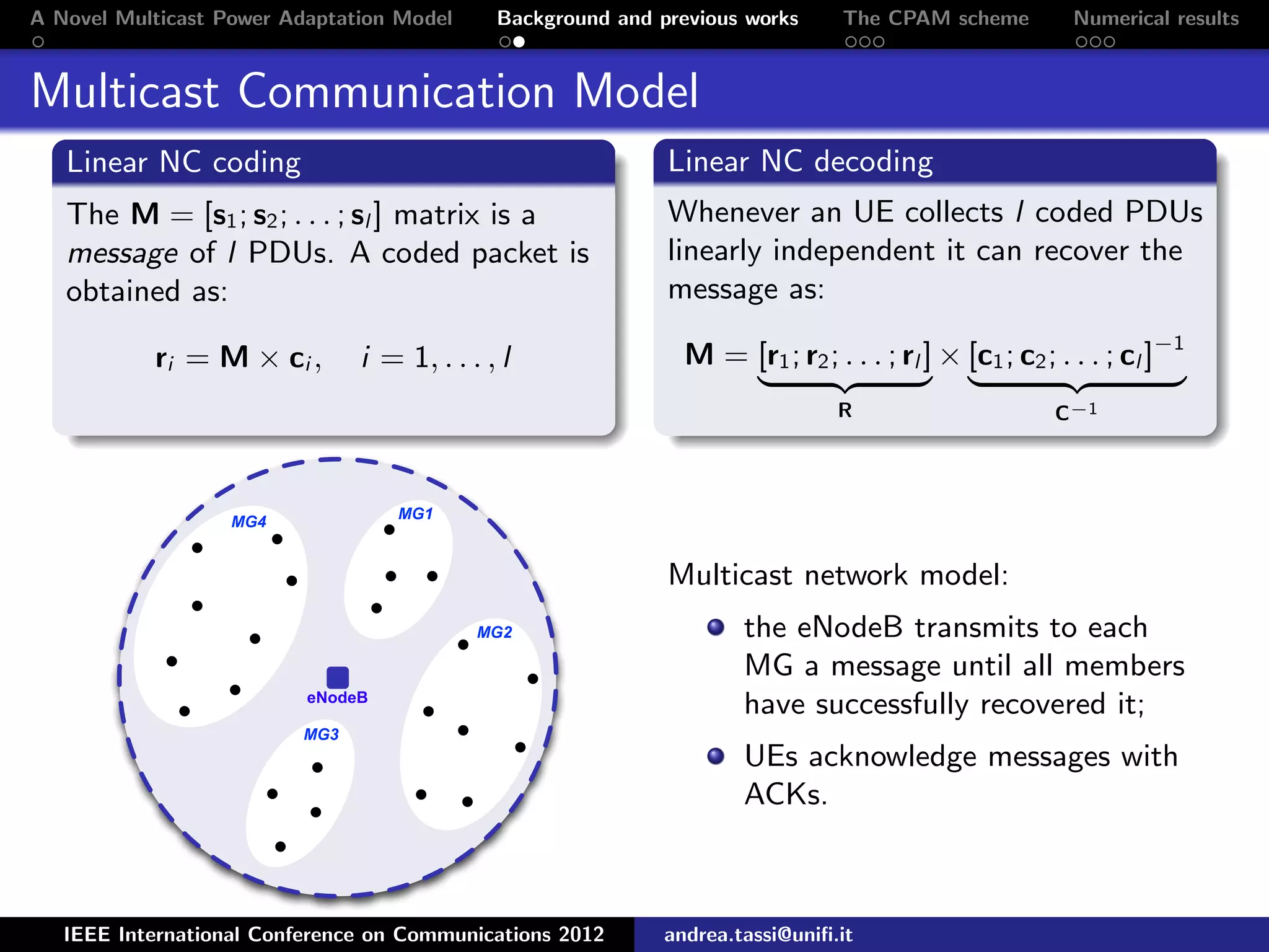 A Novel Multicast Power Adaptation Model Background and previous works The CPAM scheme Numerical results Multicast Communication Model Linear NC coding The M = [s1; s2; . . . ; sl ] matrix is a message of l PDUs. A coded packet is obtained as: ri = M × ci , i = 1, . . . , l Linear NC decoding Whenever an UE collects l coded PDUs linearly independent it can recover the message as: M = [r1; r2; . . . ; rl ] R × [c1; c2; . . . ; cl ]−1 C−1 eNodeB MG2 MG1 MG3 MG4 Multicast network model: the eNodeB transmits to each MG a message until all members have successfully recovered it; UEs acknowledge messages with ACKs. IEEE International Conference on Communications 2012 andrea.tassi@uniﬁ.it 