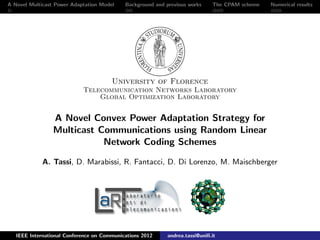 A Novel Multicast Power Adaptation Model Background and previous works The CPAM scheme Numerical results
University of Florence
Telecommunication Networks Laboratory
Global Optimization Laboratory
A Novel Convex Power Adaptation Strategy for
Multicast Communications using Random Linear
Network Coding Schemes
A. Tassi, D. Marabissi, R. Fantacci, D. Di Lorenzo, M. Maischberger
IEEE International Conference on Communications 2012 andrea.tassi@uniﬁ.it
 