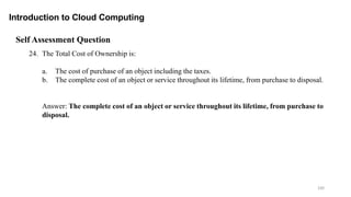 100
Introduction to Cloud Computing
Self Assessment Question
24. The Total Cost of Ownership is:
a. The cost of purchase of an object including the taxes.
b. The complete cost of an object or service throughout its lifetime, from purchase to disposal.
Answer: The complete cost of an object or service throughout its lifetime, from purchase to
disposal.
 