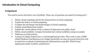 102
Introduction to Cloud Computing
You need to answer the below sets of problem. These sets of questions are meant for testing unit I.
1. Define cloud computing and list the characteristics of cloud computing.
2. Explain the history of cloud computing.
3. Compare the advantages and disadvantages of cloud computing.
4. Explain cloud deployment models.
5. Explain the various phases in the evolution of datacentre into public cloud.
6. Define cloud scalability. Compare horizontal and vertical scalability using an example.
7. Elaborate on cloud security.
8. A group of college freshers have a well-thought business idea. They want to start a SMB
(Small Medium-sized Business) at a budget (preferably on a pay-as-you-go basis) but with
as much less overhead of maintaining the infrastructure as possible. Which cloud
deployment model would be suitable here?
Assignment
 
