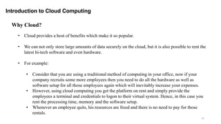 12
• Cloud provides a host of benefits which make it so popular.
• We can not only store large amounts of data securely on the cloud, but it is also possible to rent the
latest hi-tech software and even hardware.
• For example:
• Consider that you are using a traditional method of computing in your office, now if your
company recruits some more employees then you need to do all the hardware as well as
software setup for all those employees again which will inevitably increase your expenses.
• However, using cloud computing you get the platform on rent and simply provide the
employees a terminal and credentials to logon to their virtual system. Hence, in this case you
rent the processing time, memory and the software setup.
• Whenever an employee quits, his resources are freed and there is no need to pay for those
rentals.
Introduction to Cloud Computing
Why Cloud?
 
