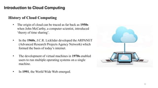 Introduction to Cloud Computing
16
• The origin of cloud can be traced as far back as 1950s
when John McCarthy, a computer scientist, introduced
‘theory of time sharing’.
• In the 1960s, J.C.R. Licklider developed the ARPANET
(Advanced Research Projects Agency Network) which
formed the basis of today’s internet.
• The development of virtual machines in 1970s enabled
users to run multiple operating systems on a single
machine.
• In 1991, the World Wide Web emerged.
History of Cloud Computing
 