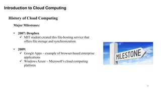 Introduction to Cloud Computing
19
Major Milestones:
• 2007: Dropbox
 MIT student created this file-hosting service that
offers file storage and synchronization.
• 2009:
 Google Apps – example of browser-based enterprise
applications
 Windows Azure – Microsoft’s cloud computing
platform
History of Cloud Computing
 