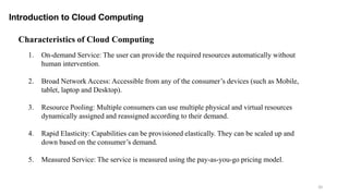 20
Introduction to Cloud Computing
1. On-demand Service: The user can provide the required resources automatically without
human intervention.
2. Broad Network Access: Accessible from any of the consumer’s devices (such as Mobile,
tablet, laptop and Desktop).
3. Resource Pooling: Multiple consumers can use multiple physical and virtual resources
dynamically assigned and reassigned according to their demand.
4. Rapid Elasticity: Capabilities can be provisioned elastically. They can be scaled up and
down based on the consumer’s demand.
5. Measured Service: The service is measured using the pay-as-you-go pricing model.
Characteristics of Cloud Computing
 