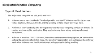 21
Introduction to Cloud Computing
The major three categories are IaaS, PaaS and SaaS.
1. Infrastructure as a service (IaaS): The cloud provider provides IT infrastructure like the servers,
virtual machines, storage, networks, and the operating systems on pay-as-you-go basis.
2. Platform as a service (PaaS): The developers may use the cloud computing services on demand for
creating a web or mobile application. They need not worry about setting up the development
environment.
3. Software as a service (SaaS): The users just connect to the Internet through phone, PC or the tablet
and use the application hosted on cloud. The cloud service providers host and manage the software
application, infrastructure, handle maintenance and upgrades including patching.
Types of Cloud Services:
 