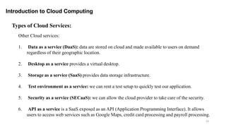 23
Introduction to Cloud Computing
Other Cloud services:
1. Data as a service (DaaS): data are stored on cloud and made available to users on demand
regardless of their geographic location.
2. Desktop as a service provides a virtual desktop.
3. Storage as a service (SaaS) provides data storage infrastructure.
4. Test environment as a service: we can rent a test setup to quickly test our application.
5. Security as a service (SECaaS): we can allow the cloud provider to take care of the security.
6. API as a service is a SaaS exposed as an API (Application Programming Interface). It allows
users to access web services such as Google Maps, credit card processing and payroll processing.
Types of Cloud Services:
 