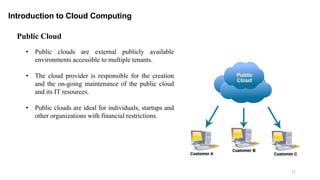 27
Introduction to Cloud Computing
• Public clouds are external publicly available
environments accessible to multiple tenants.
• The cloud provider is responsible for the creation
and the on-going maintenance of the public cloud
and its IT resources.
• Public clouds are ideal for individuals, startups and
other organizations with financial restrictions.
Public Cloud
 