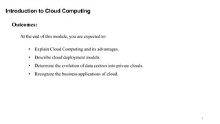 3
Outcomes:
Introduction to Cloud Computing
At the end of this module, you are expected to:
• Explain Cloud Computing and its advantages.
• Describe cloud deployment models.
• Determine the evolution of data centres into private clouds.
• Recognize the business applications of cloud.
 