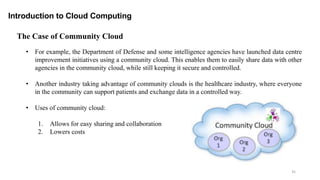 35
Introduction to Cloud Computing
The Case of Community Cloud
• For example, the Department of Defense and some intelligence agencies have launched data centre
improvement initiatives using a community cloud. This enables them to easily share data with other
agencies in the community cloud, while still keeping it secure and controlled.
• Another industry taking advantage of community clouds is the healthcare industry, where everyone
in the community can support patients and exchange data in a controlled way.
• Uses of community cloud:
1. Allows for easy sharing and collaboration
2. Lowers costs
 